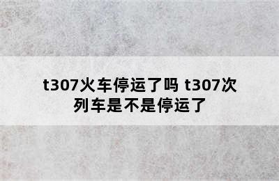 t307火车停运了吗 t307次列车是不是停运了